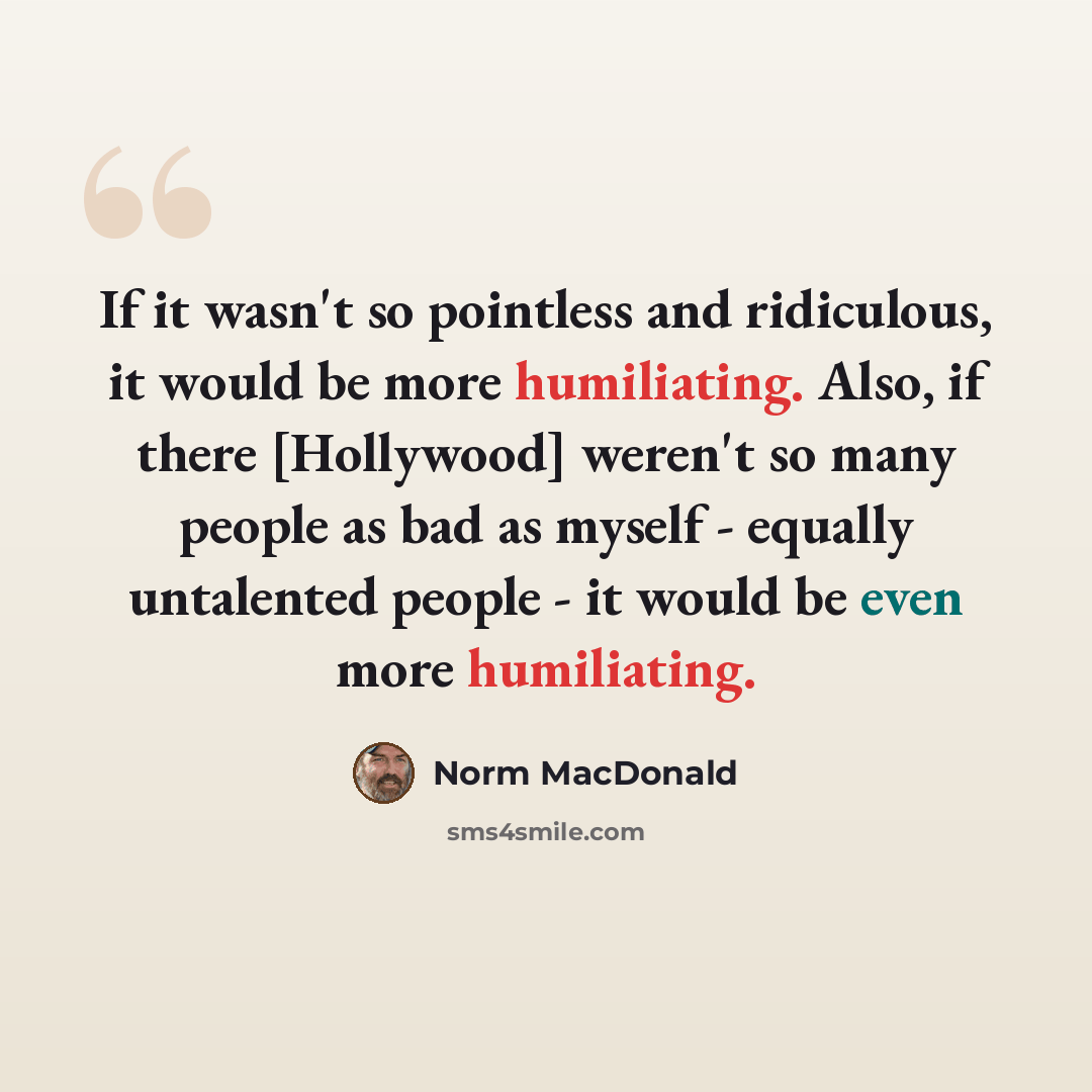 “If it wasn't so pointless and ridiculous, it would be more humiliating. Also, if there [Hollywood] weren't so many people as bad as myself - equally untalented people - it would be even more humiliating.” quote by Norm MacDonald