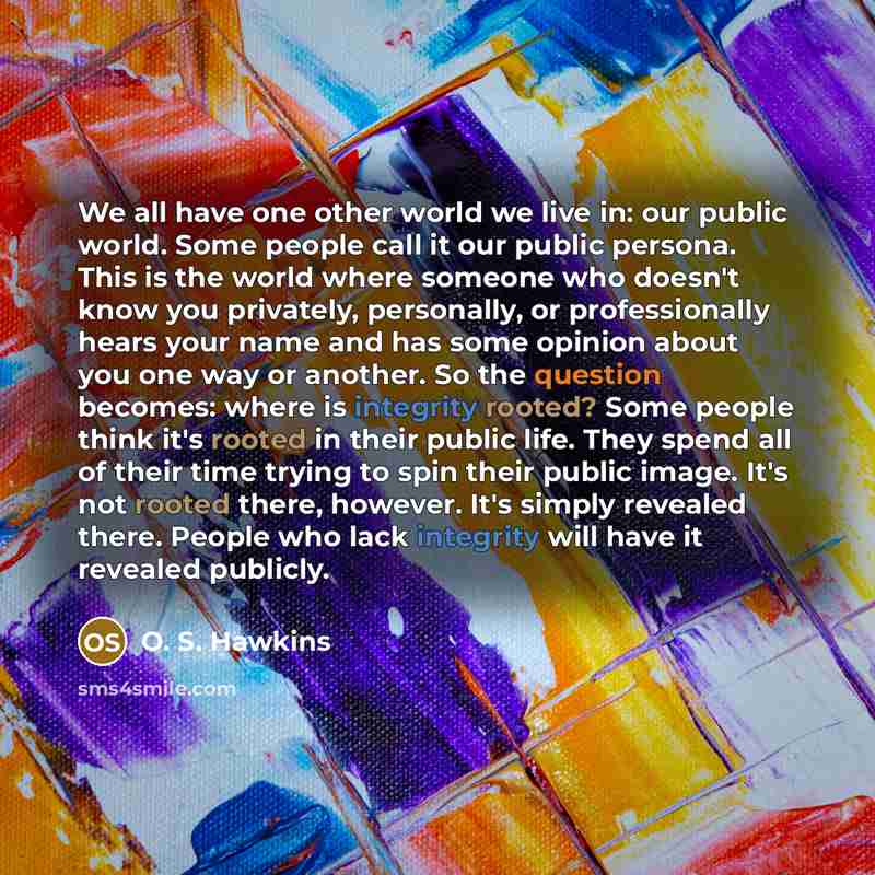 “We all have one other world we live in: our public world. Some people call it our public persona. This is the world where someone who doesn't know you privately, personally, or professionally hears your name and has some opinion about you one way or another. So the question becomes: where is…” quote by O. S. Hawkins
