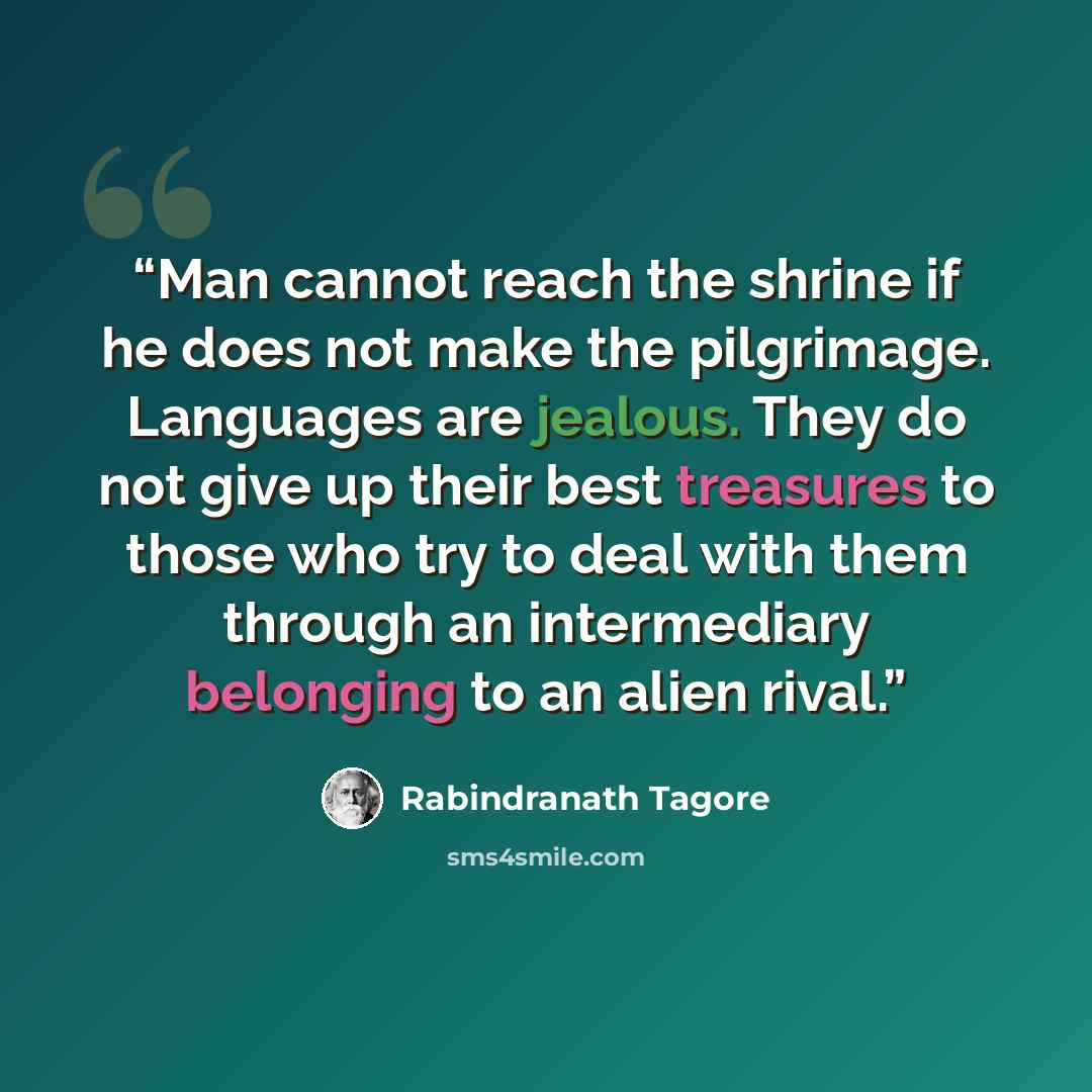 “Man cannot reach the shrine if he does not make the pilgrimage. Languages are jealous. They do not give up their best treasures to those who try to deal with them through an intermediary belonging to an alien rival.” quote by Rabindranath Tagore