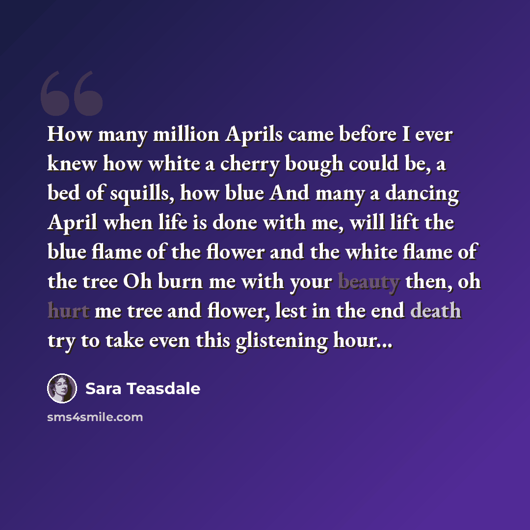“How many million Aprils came before I ever knew how white a cherry bough could be, a bed of squills, how blue And many a dancing April when life is done with me, will lift the blue flame of the flower and the white flame of the tree Oh burn me with your beauty then, oh hurt me tree and flower…” quote by Sara Teasdale