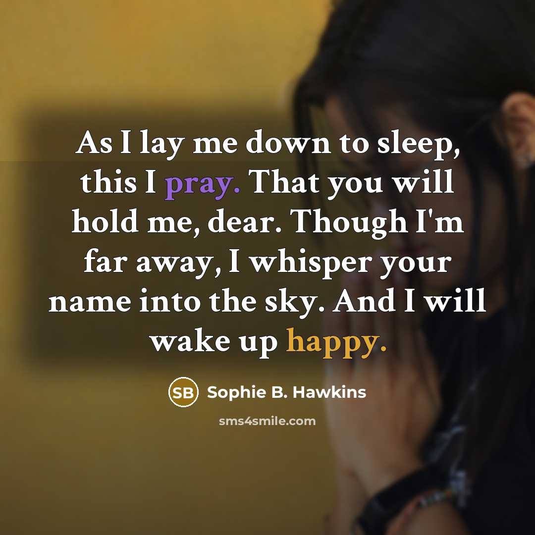 “As I lay me down to sleep, this I pray. That you will hold me, dear. Though I'm far away, I whisper your name into the sky. And I will wake up happy.” quote by Sophie B. Hawkins
