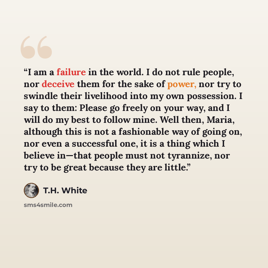 “I am a failure in the world. I do not rule people, nor deceive them for the sake of power, nor try to swindle their livelihood into my own possession. I say to them: Please go freely on your way, and I will do my best to follow mine. Well then, Maria, although this is not a fashionable way of…” quote by T.H. White