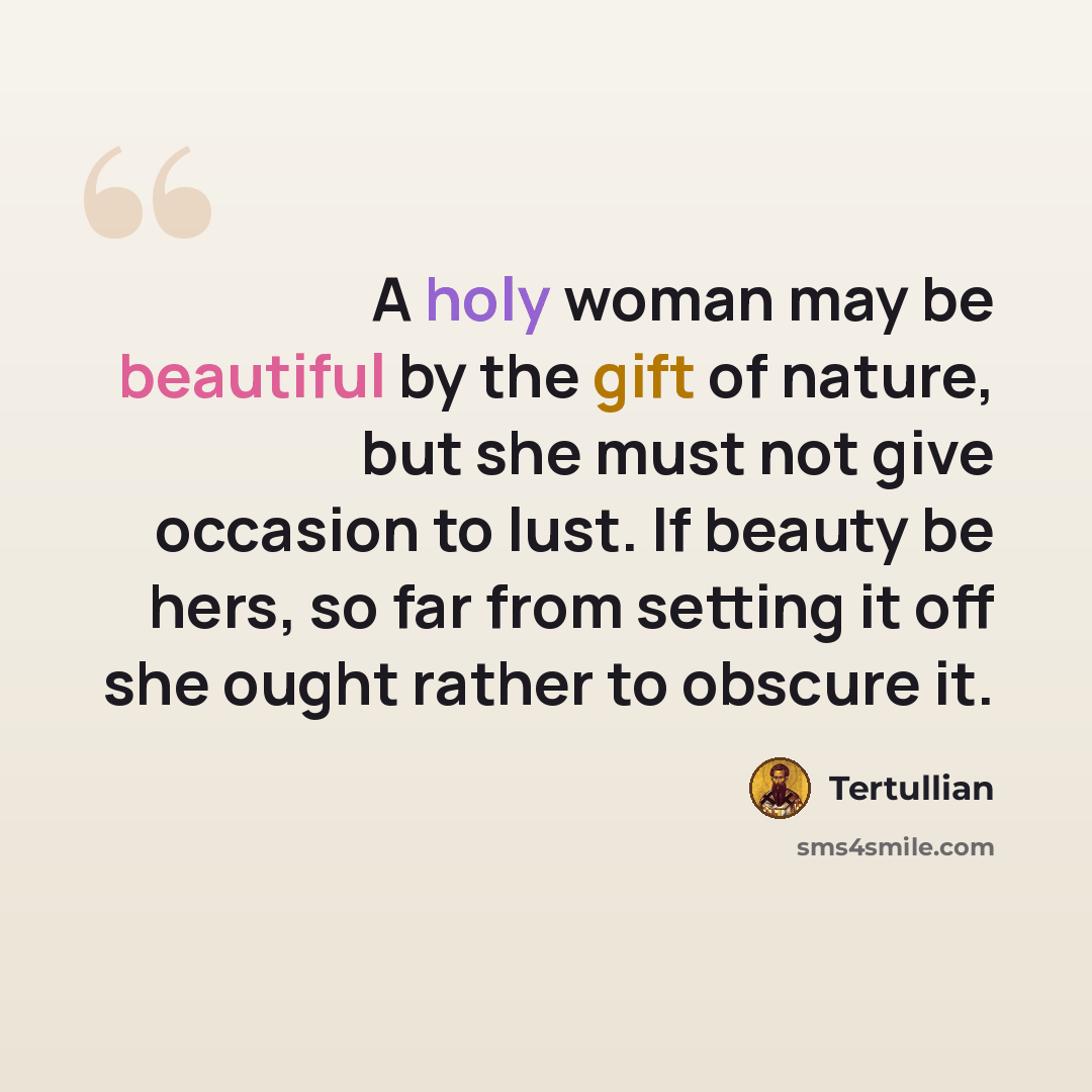 “A holy woman may be beautiful by the gift of nature, but she must not give occasion to lust. If beauty be hers, so far from setting it off she ought rather to obscure it.” quote by Tertullian