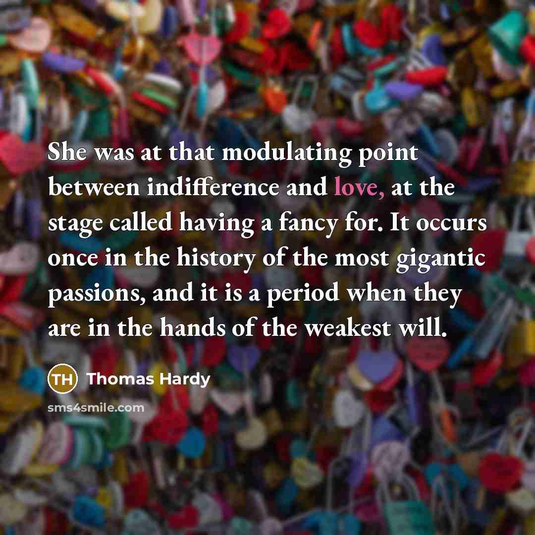 “She was at that modulating point between indifference and love, at the stage called having a fancy for. It occurs once in the history of the most gigantic passions, and it is a period when they are in the hands of the weakest will.” quote by Thomas Hardy