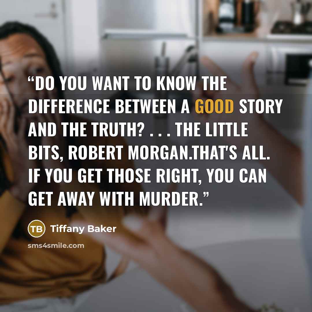 “Do you want to know the difference between a good story and the truth? . . . The little bits, Robert Morgan.That's all. If you get those right, you can get away with murder.” quote by Tiffany Baker