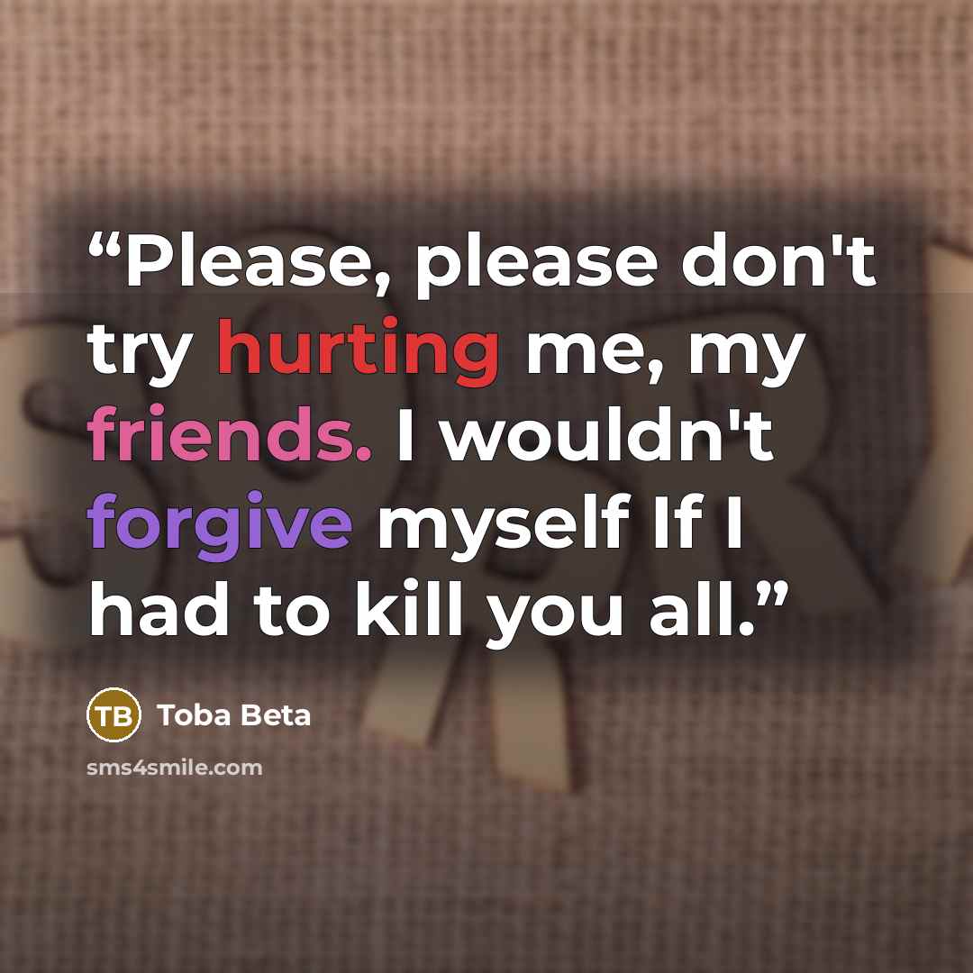 “Please, please don't try hurting me, my friends. I wouldn't forgive myself If I had to kill you all.” quote by Toba Beta