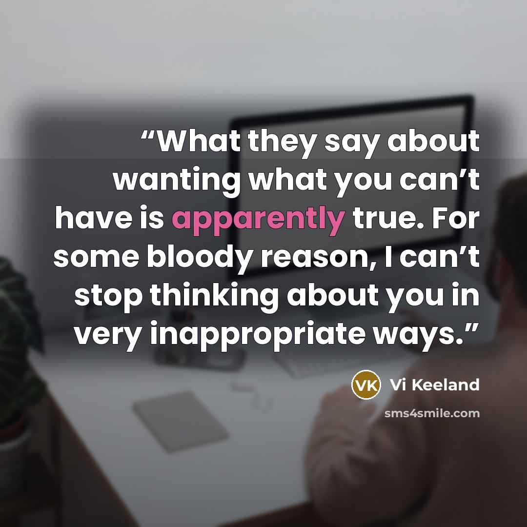 “What they say about wanting what you can’t have is apparently true. For some bloody reason, I can’t stop thinking about you in very inappropriate ways.” quote by Vi Keeland