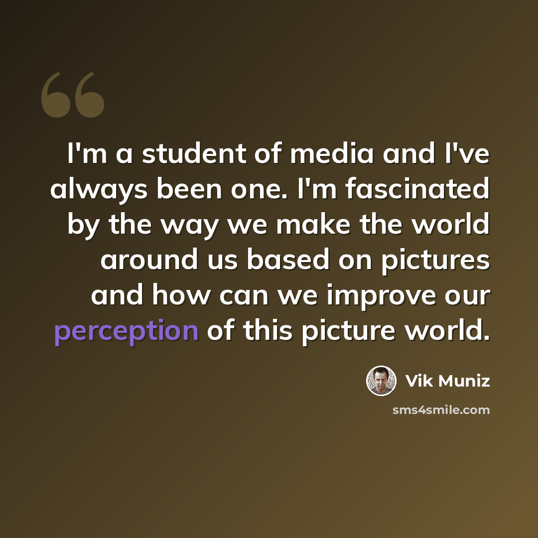 “I'm a student of media and I've always been one. I'm fascinated by the way we make the world around us based on pictures and how can we improve our perception of this picture world.” quote by Vik Muniz