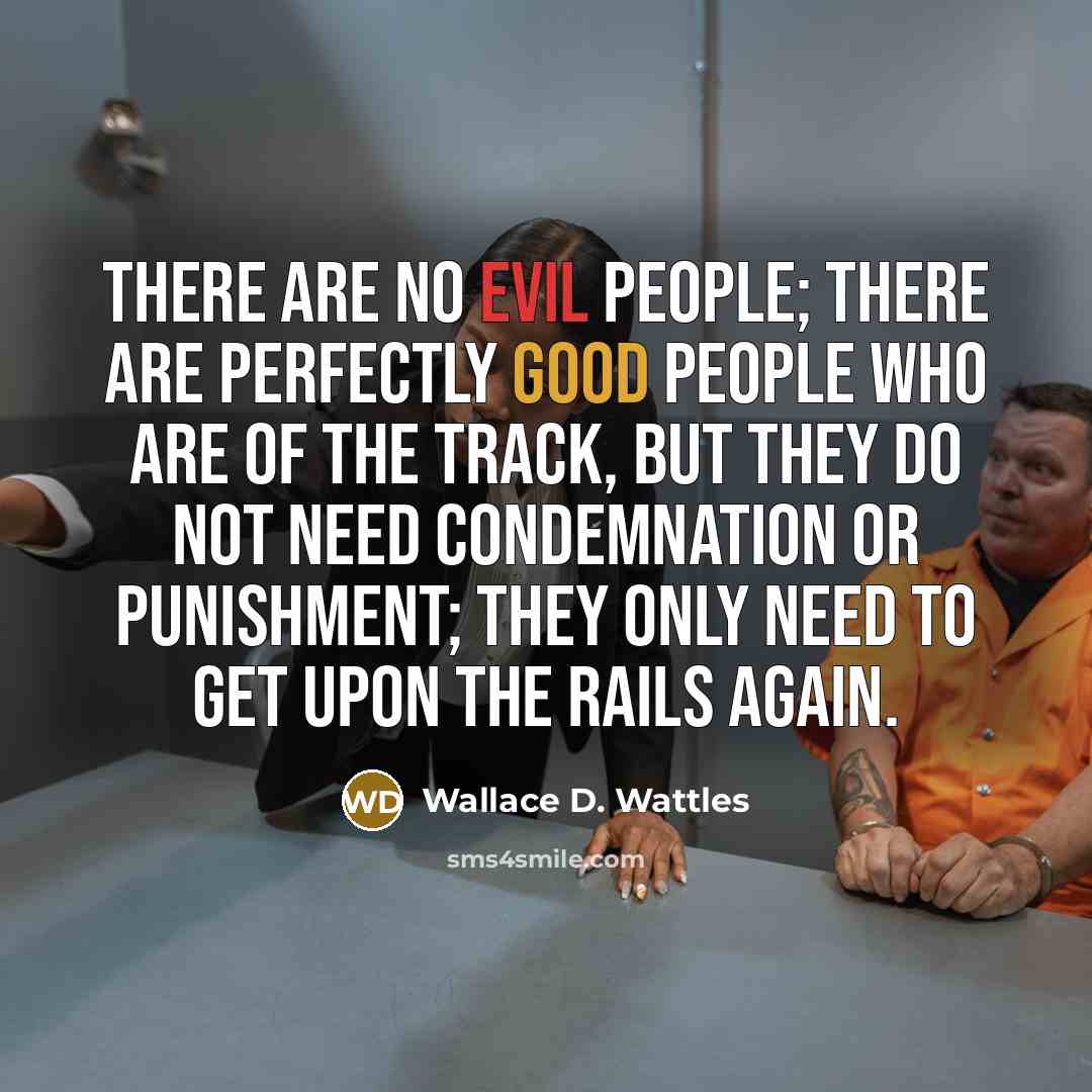 “There are no evil people; there are perfectly good people who are of the track, but they do not need condemnation or punishment; they only need to get upon the rails again.” quote by Wallace D. Wattles