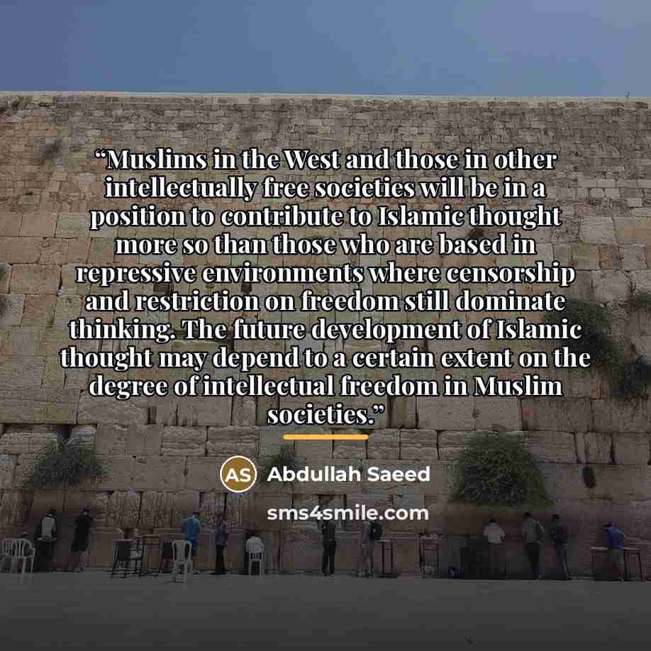 “Muslims in the West and those in other intellectually free societies will be in a position to contribute to Islamic thought more so than those who are based in repressive environments where censorship and restriction on freedom still dominate thinking. The future development of Islamic thought may…” quote by Abdullah Saeed