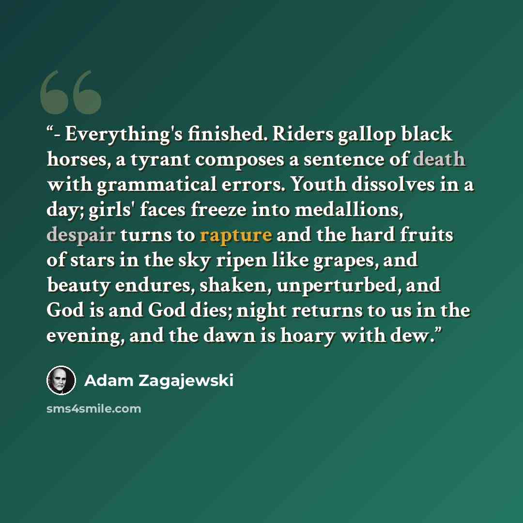 “- Everything's finished. Riders gallop black horses, a tyrant composes a sentence of death with grammatical errors. Youth dissolves in a day; girls' faces freeze into medallions, despair turns to rapture and the hard fruits of stars in the sky ripen like grapes, and beauty endures, shaken…” quote by Adam Zagajewski