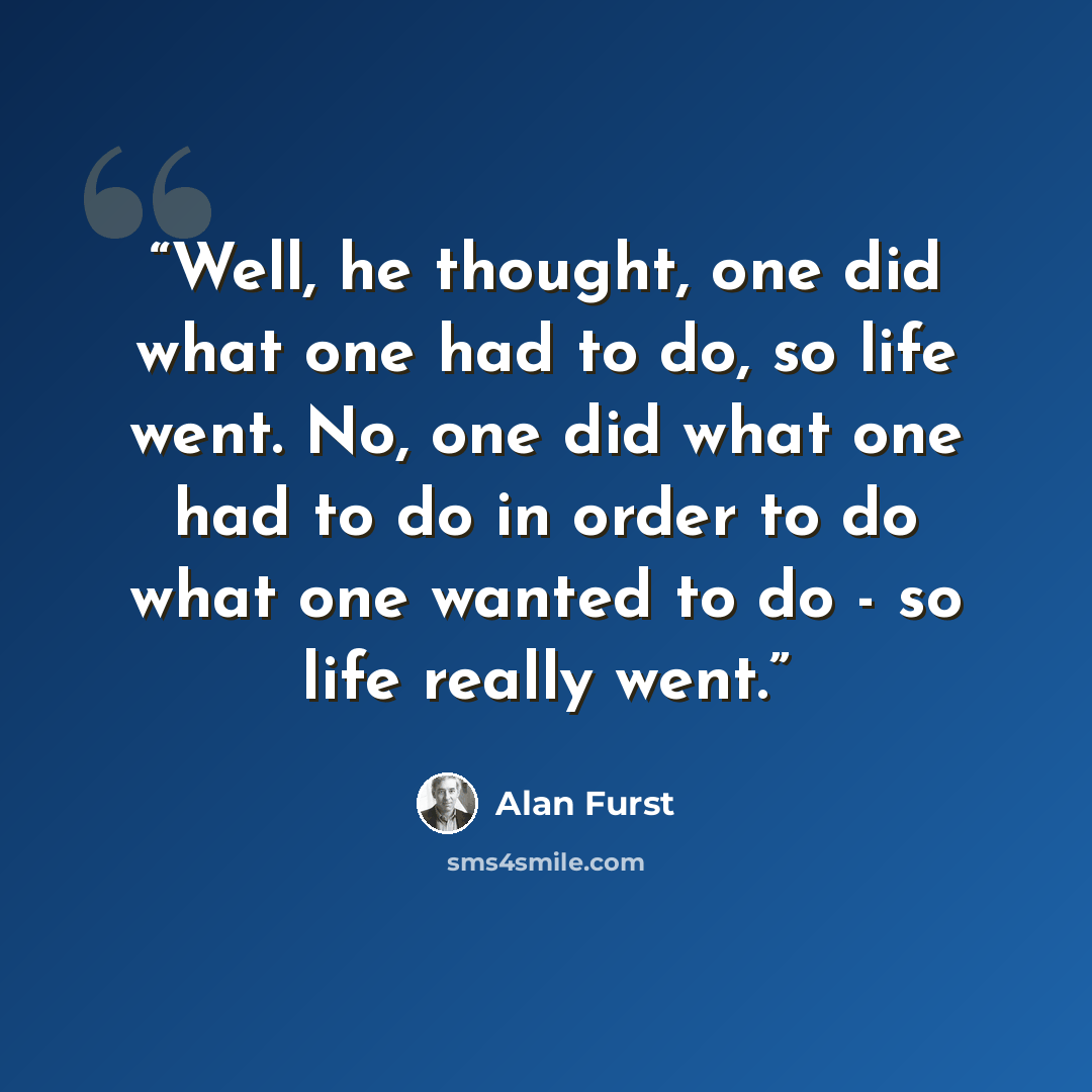 “Well, he thought, one did what one had to do, so life went. No, one did what one had to do in order to do what one wanted to do - so life really went.” quote by Alan Furst
