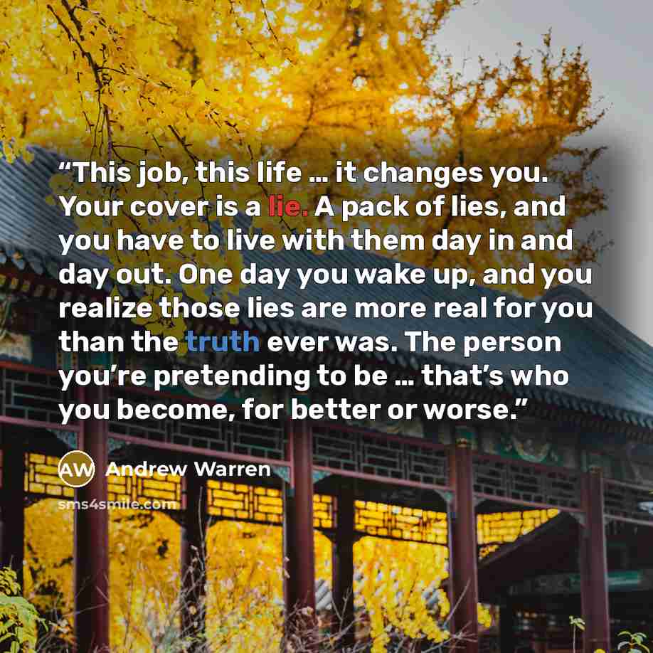 “This job, this life … it changes you. Your cover is a lie. A pack of lies, and you have to live with them day in and day out. One day you wake up, and you realize those lies are more real for you than the truth ever was. The person you’re pretending to be … that’s who you become, for better or…” quote by Andrew Warren