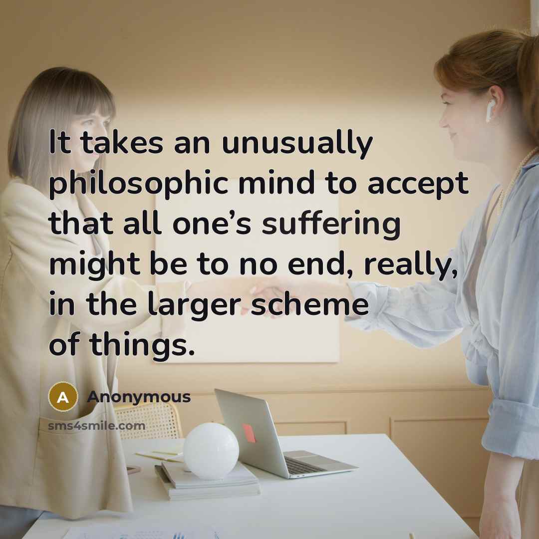 “It takes an unusually philosophic mind to accept that all one’s suffering might be to no end, really, in the larger scheme of things.” quote by Anonymous