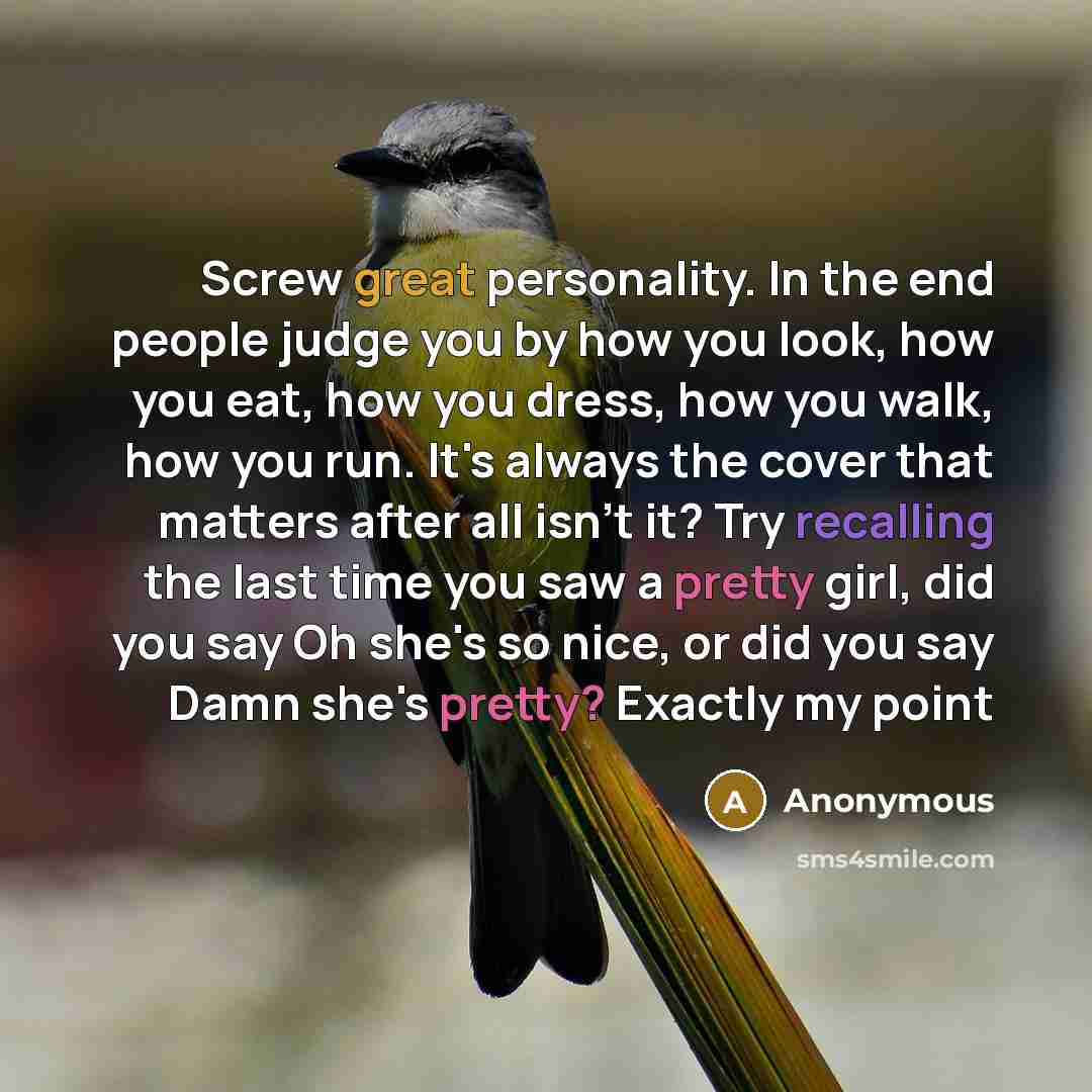 “Screw great personality. In the end people judge you by how you look, how you eat, how you dress, how you walk, how you run. It's always the cover that matters after all isn't it? Try recalling the last time you saw a pretty girl, did you say Oh she's so nice, or did you say Damn she's pretty?…” quote by Anonymous