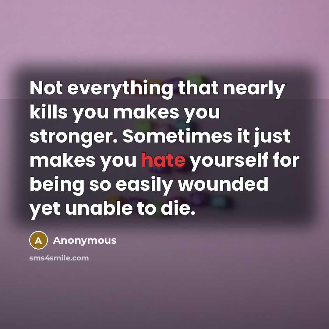 “Not everything that nearly kills you makes you stronger. Sometimes it just makes you hate yourself for being so easily wounded yet unable to die.” quote by Anonymous