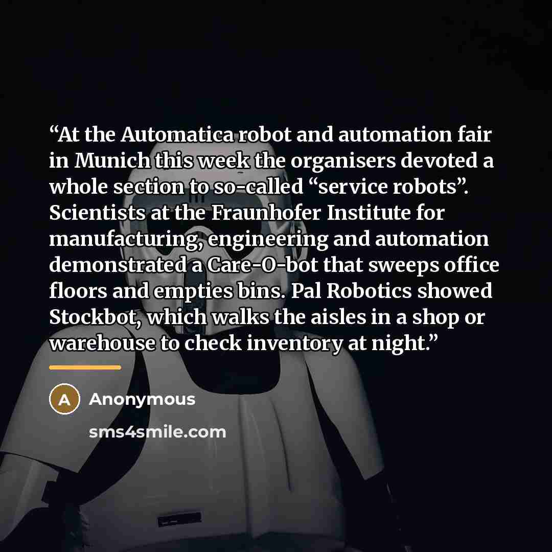 “At the Automatica robot and automation fair in Munich this week the organisers devoted a whole section to so-called “service robots”. Scientists at the Fraunhofer Institute for manufacturing, engineering and automation demonstrated a Care-O-bot that sweeps office floors and empties bins. Pal…” quote by Anonymous