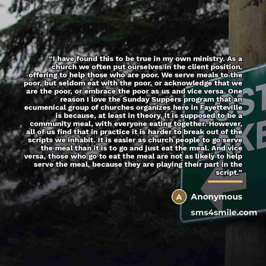 “I have found this to be true in my own ministry. As a church we often put ourselves in the client position, offering to help those who are poor. We serve meals to the poor, but seldom eat with the poor, or acknowledge that we are the poor, or embrace the poor as us and vice versa. One reason I…” quote by Anonymous