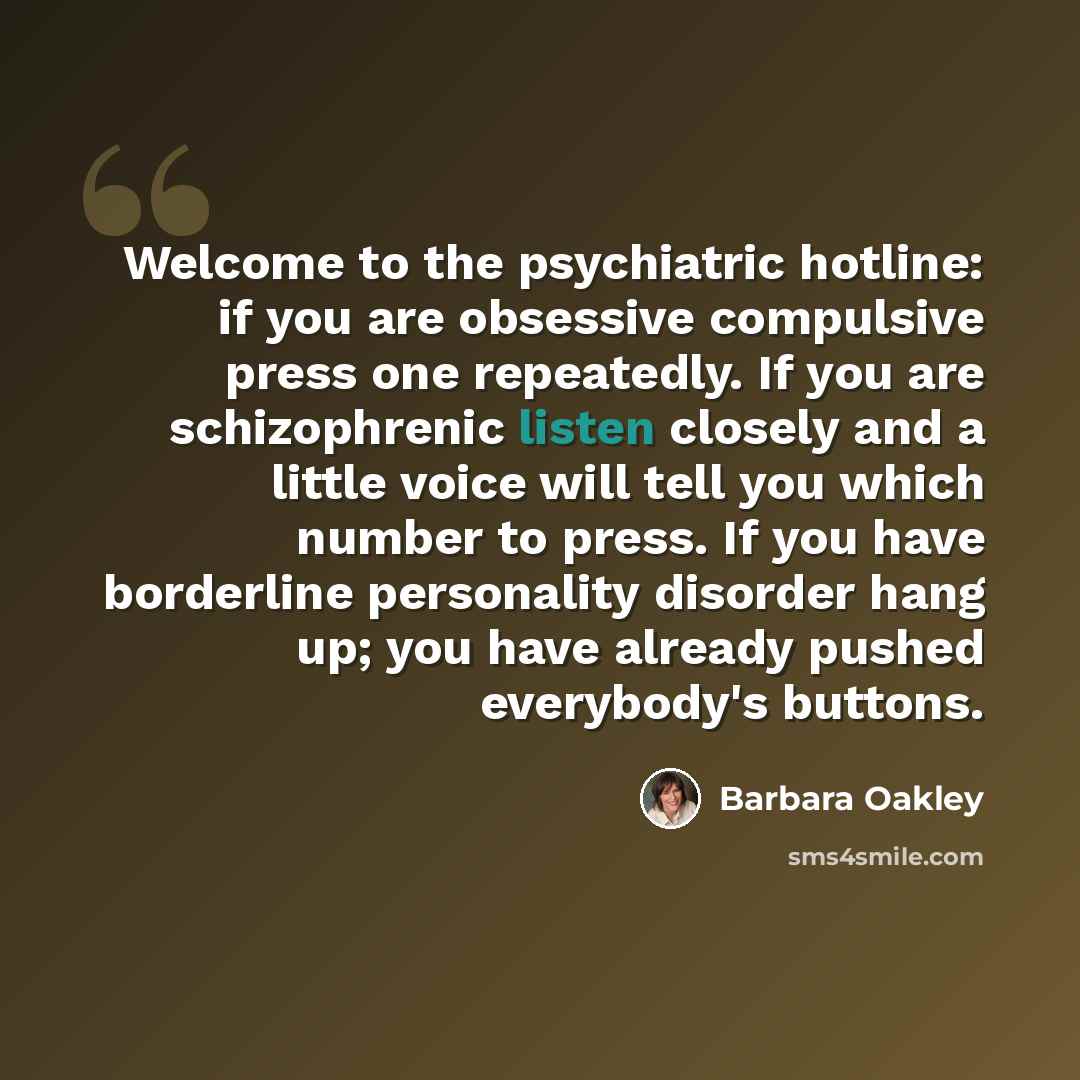 “Welcome to the psychiatric hotline: if you are obsessive compulsive press one repeatedly. If you are schizophrenic listen closely and a little voice will tell you which number to press. If you have borderline personality disorder hang up; you have already pushed everybody's buttons.” quote by Barbara Oakley