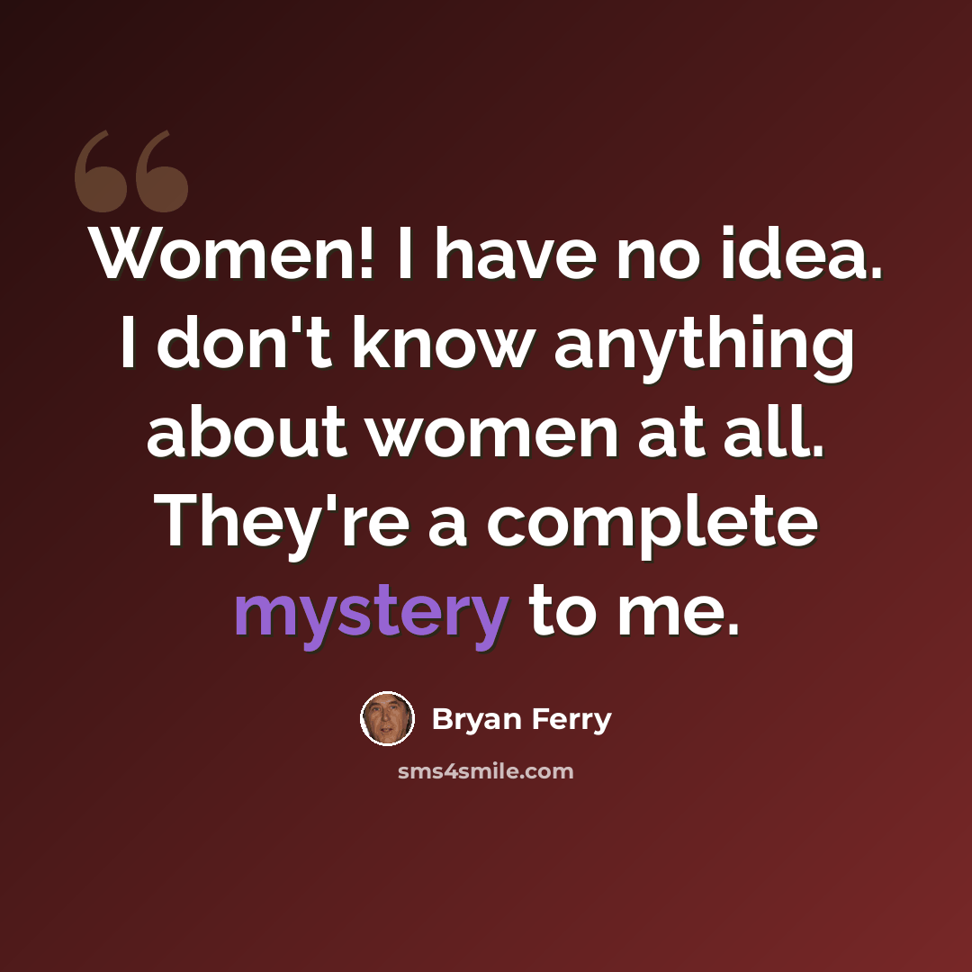 “Women! I have no idea. I don't know anything about women at all. They're a complete mystery to me.” quote by Bryan Ferry