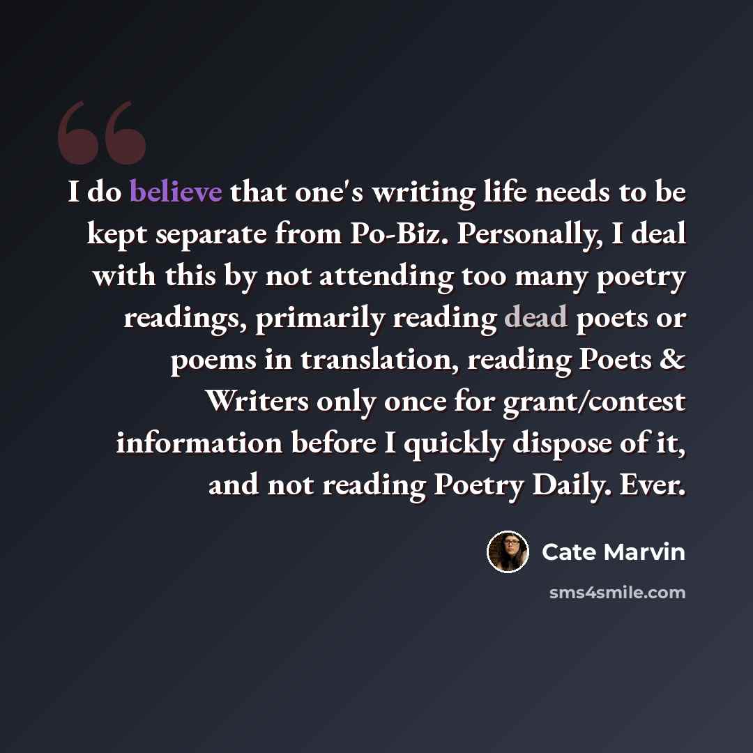 “I do believe that one's writing life needs to be kept separate from Po-Biz. Personally, I deal with this by not attending too many poetry readings, primarily reading dead poets or poems in translation, reading Poets & Writers only once for grant/contest information before I quickly dispose of it…” quote by Cate Marvin