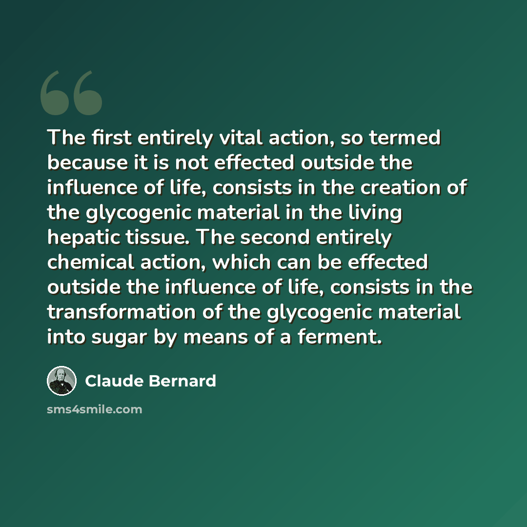 “The first entirely vital action, so termed because it is not effected outside the influence of life, consists in the creation of the glycogenic material in the living hepatic tissue. The second entirely chemical action, which can be effected outside the influence of life, consists in the…” quote by Claude Bernard