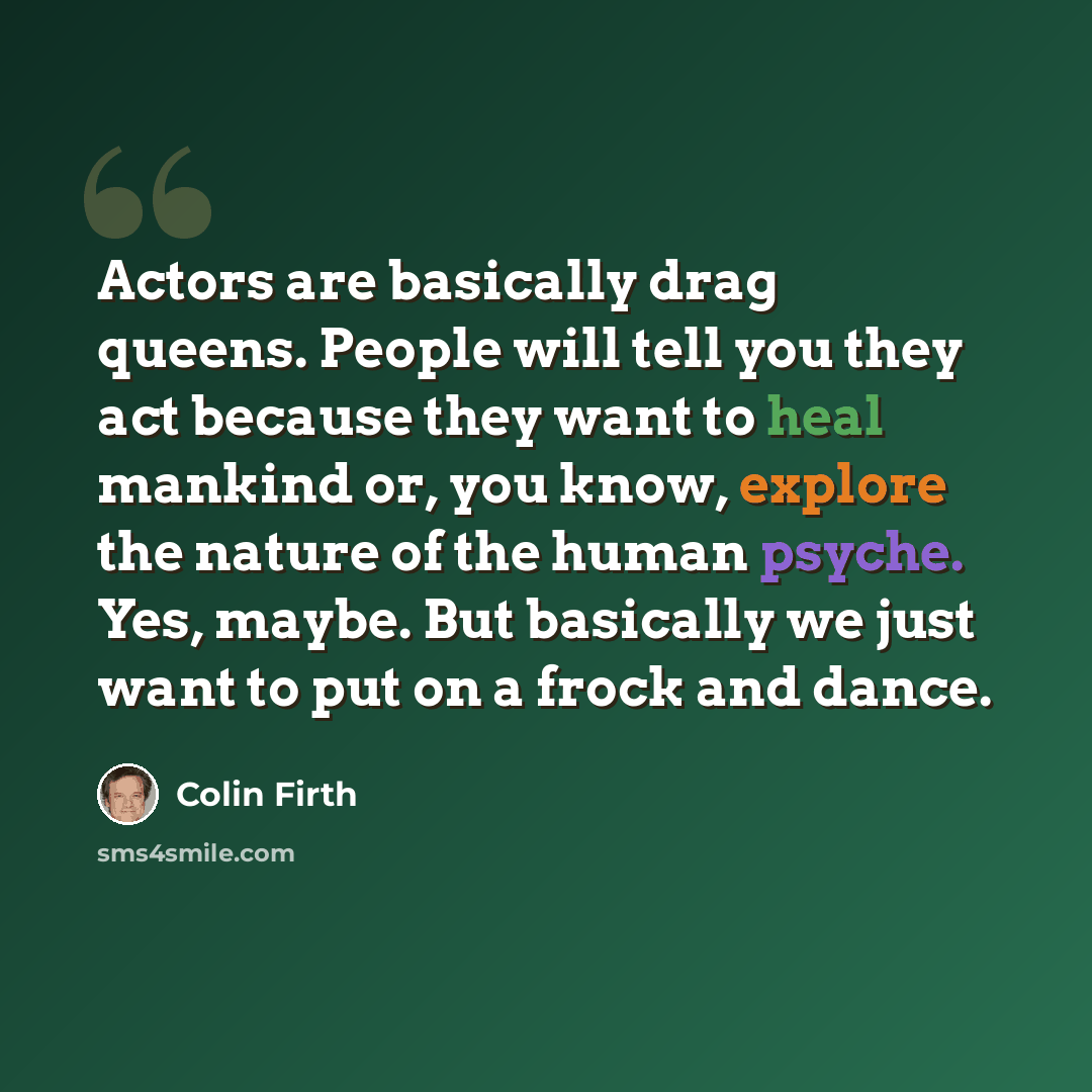 “Actors are basically drag queens. People will tell you they act because they want to heal mankind or, you know, explore the nature of the human psyche. Yes, maybe. But basically we just want to put on a frock and dance.” quote by Colin Firth
