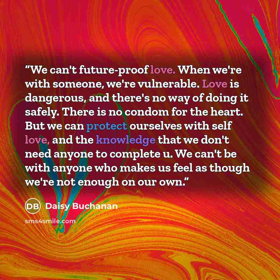 “We can't future-proof love. When we're with someone, we're vulnerable. Love is dangerous, and there's no way of doing it safely. There is no condom for the heart. But we can protect ourselves with self love, and the knowledge that we don't need anyone to complete u. We can't be with anyone who…” quote by Daisy Buchanan