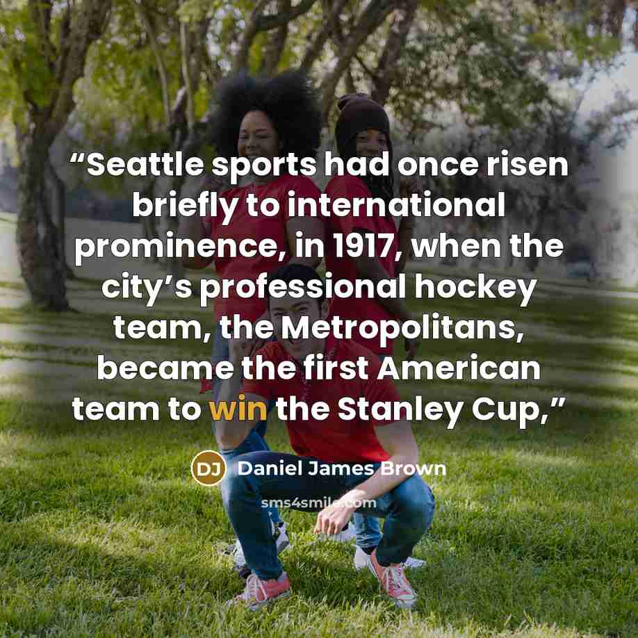 “Seattle sports had once risen briefly to international prominence, in 1917, when the city’s professional hockey team, the Metropolitans, became the first American team to win the Stanley Cup,” quote by Daniel James Brown