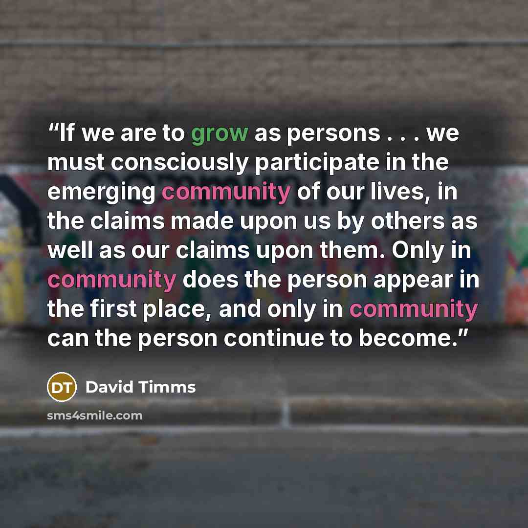 “If we are to grow as persons . . . we must consciously participate in the emerging community of our lives, in the claims made upon us by others as well as our claims upon them. Only in community does the person appear in the first place, and only in community can the person continue to become.” quote by David Timms