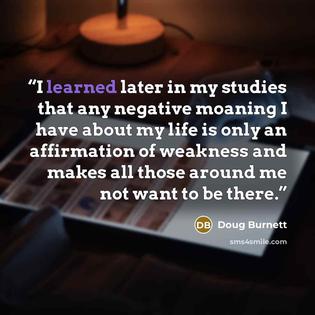 “I learned later in my studies that any negative moaning I have about my life is only an affirmation of weakness and makes all those around me not want to be there.” quote by Doug Burnett