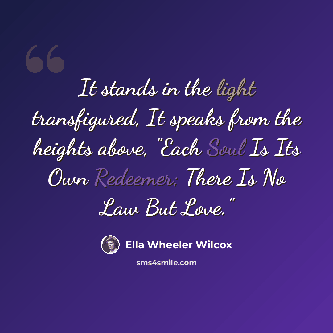 “It stands in the light transfigured, It speaks from the heights above, "Each Soul Is Its Own Redeemer; There Is No Law But Love."” quote by Ella Wheeler Wilcox