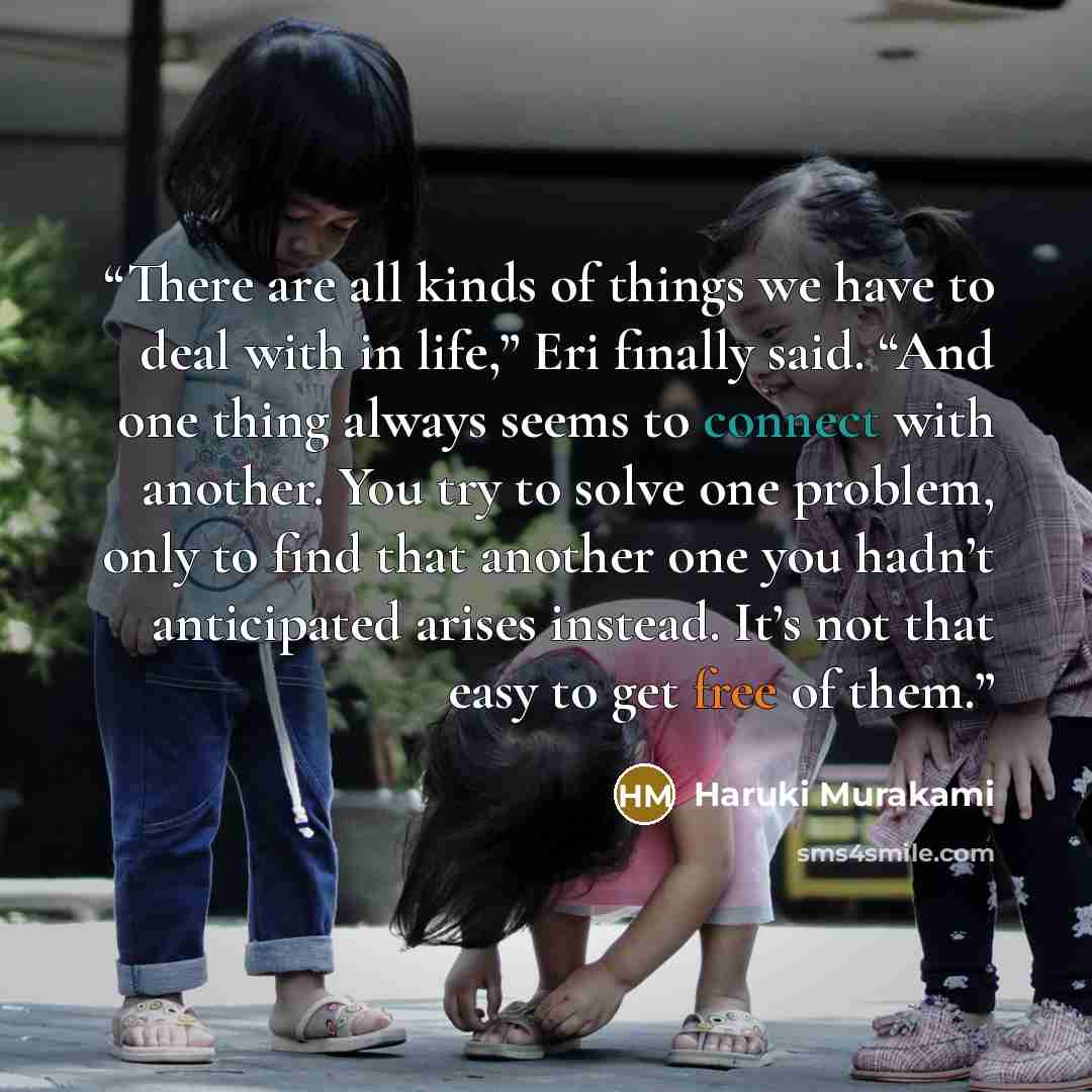 “There are all kinds of things we have to deal with in life,” Eri finally said. “And one thing always seems to connect with another. You try to solve one problem, only to find that another one you hadn’t anticipated arises instead. It’s not that easy to get free of them.” quote by Haruki Murakami