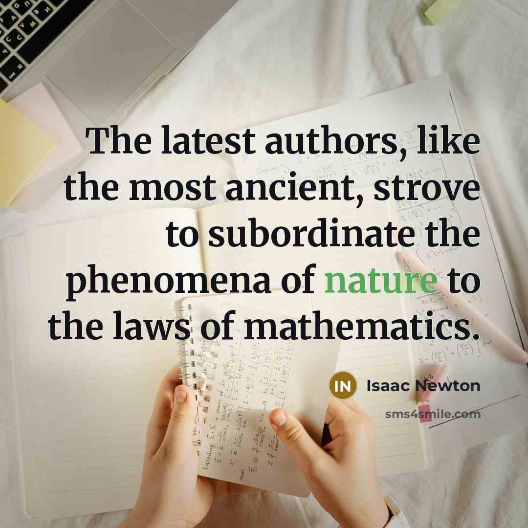 “The latest authors, like the most ancient, strove to subordinate the phenomena of nature to the laws of mathematics.” quote by Isaac Newton