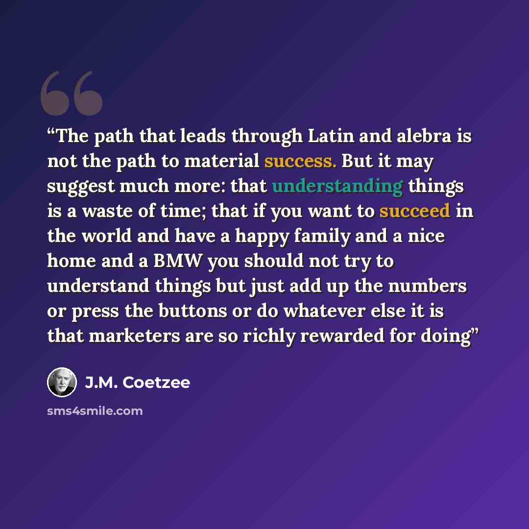 “The path that leads through Latin and alebra is not the path to material success. But it may suggest much more: that understanding things is a waste of time; that if you want to succeed in the world and have a happy family and a nice home and a BMW you should not try to understand things but just…” quote by J.M. Coetzee