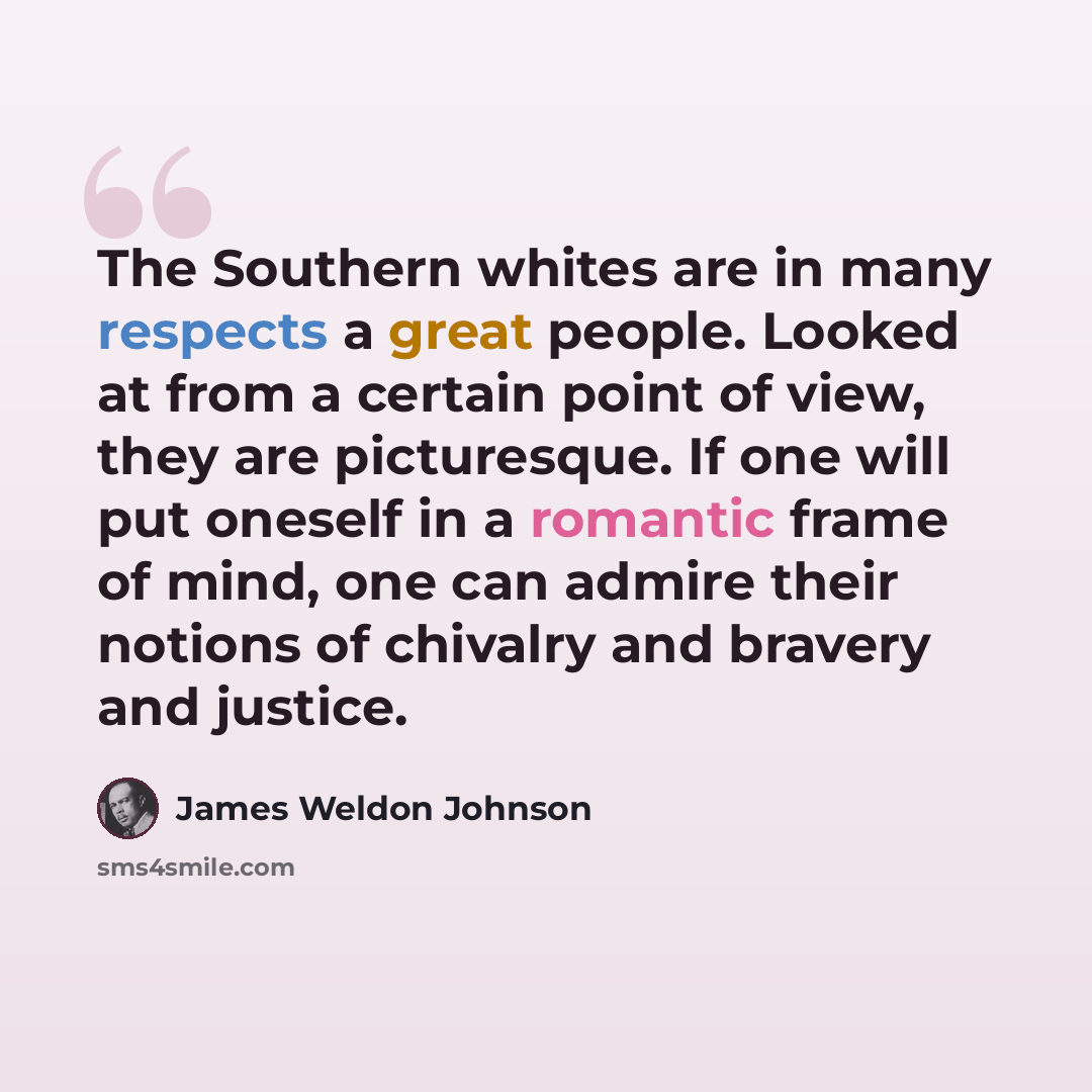 “The Southern whites are in many respects a great people. Looked at from a certain point of view, they are picturesque. If one will put oneself in a romantic frame of mind, one can admire their notions of chivalry and bravery and justice.” quote by James Weldon Johnson