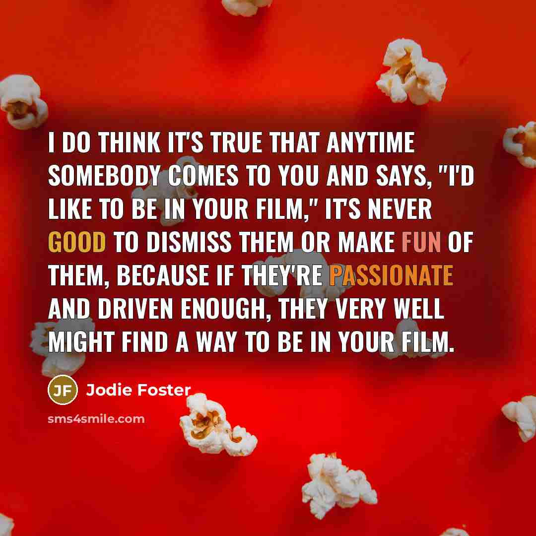 “I do think it's true that anytime somebody comes to you and says, "I'd like to be in your film," it's never good to dismiss them or make fun of them, because if they're passionate and driven enough, they very well might find a way to be in your film.” quote by Jodie Foster