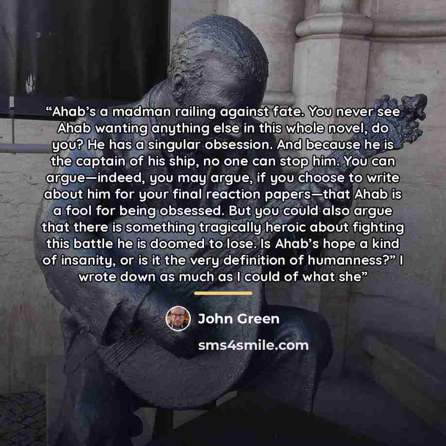 “Ahab’s a madman railing against fate. You never see Ahab wanting anything else in this whole novel, do you? He has a singular obsession. And because he is the captain of his ship, no one can stop him. You can argue—indeed, you may argue, if you choose to write about him for your final reaction…” quote by John Green