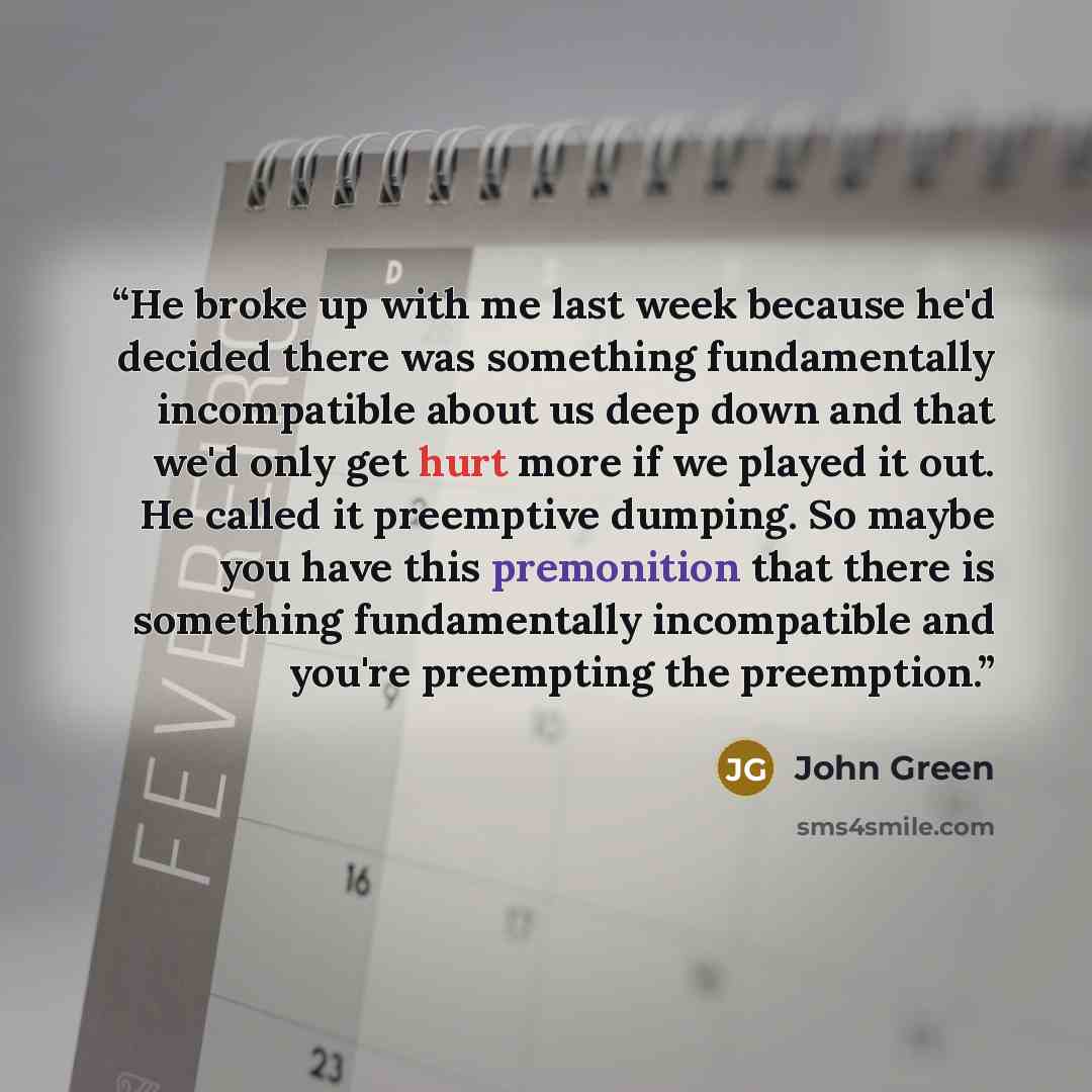 “He broke up with me last week because he'd decided there was something fundamentally incompatible about us deep down and that we'd only get hurt more if we played it out. He called it preemptive dumping. So maybe you have this premonition that there is something fundamentally incompatible and…” quote by John Green