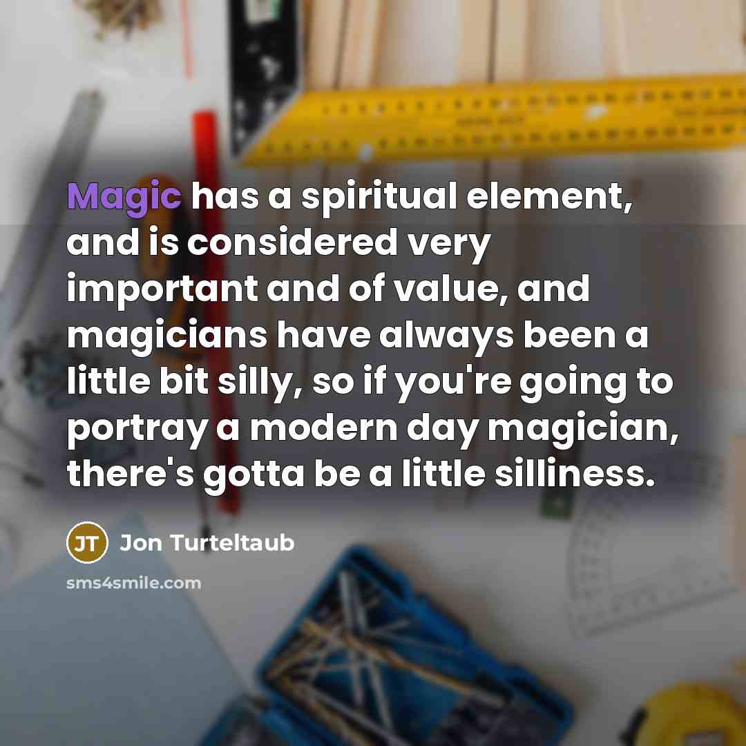 “Magic has a spiritual element, and is considered very important and of value, and magicians have always been a little bit silly, so if you're going to portray a modern day magician, there's gotta be a little silliness.” quote by Jon Turteltaub