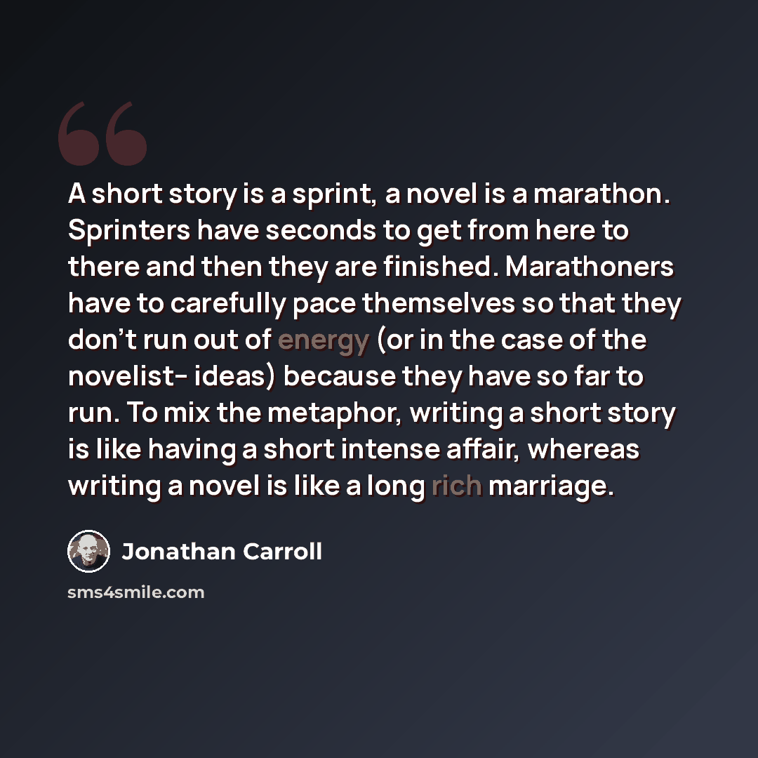 “A short story is a sprint, a novel is a marathon. Sprinters have seconds to get from here to there and then they are finished. Marathoners have to carefully pace themselves so that they don't run out of energy (or in the case of the novelist-- ideas) because they have so far to run. To mix the…” quote by Jonathan Carroll