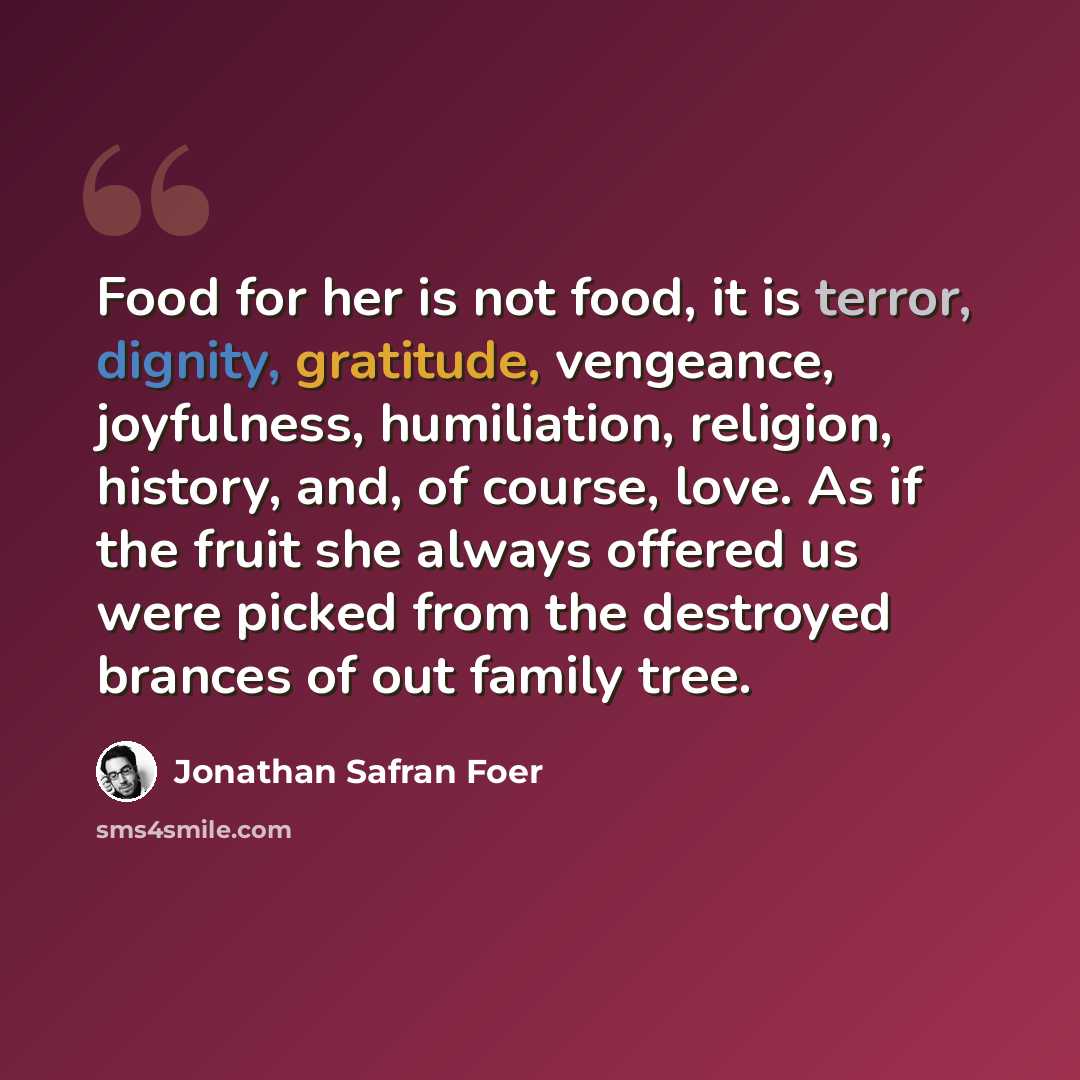 “Food for her is not food, it is terror, dignity, gratitude, vengeance, joyfulness, humiliation, religion, history, and, of course, love. As if the fruit she always offered us were picked from the destroyed brances of out family tree.” quote by Jonathan Safran Foer