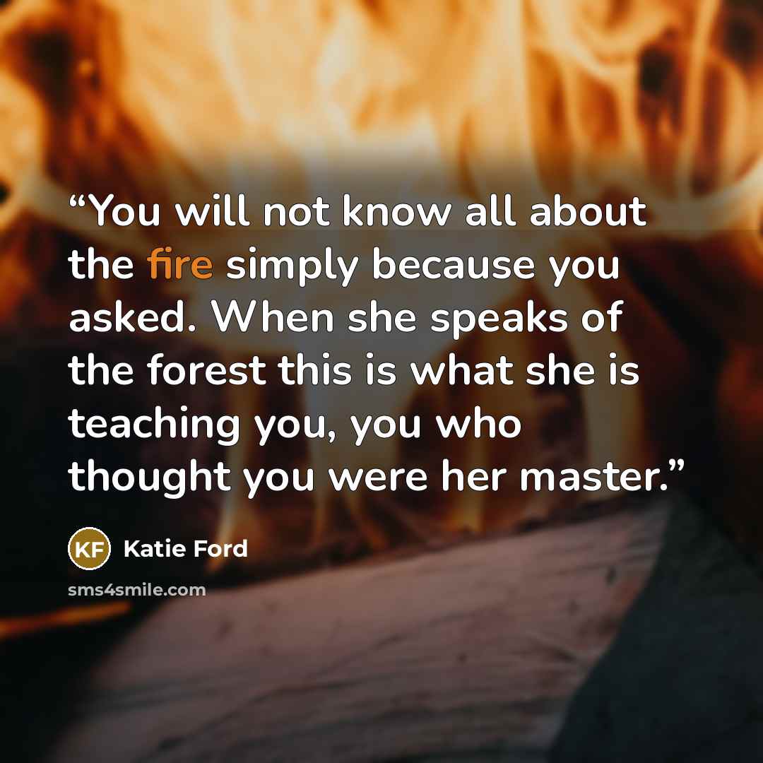“You will not know all about the fire simply because you asked. When she speaks of the forest this is what she is teaching you, you who thought you were her master.” quote by Katie Ford