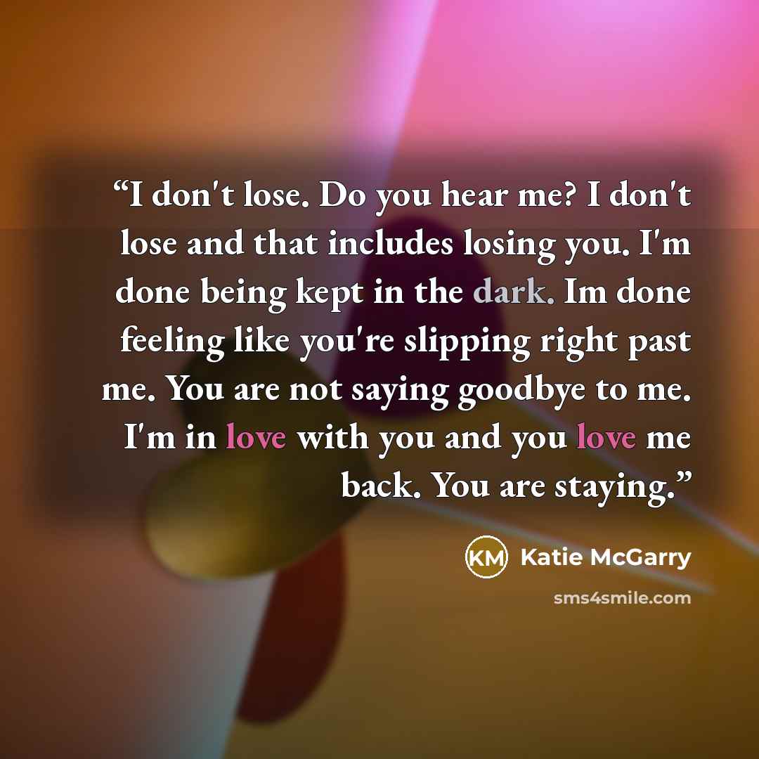 “I don't lose. Do you hear me? I don't lose and that includes losing you. I'm done being kept in the dark. Im done feeling like you're slipping right past me. You are not saying goodbye to me. I'm in love with you and you love me back. You are staying.” quote by Katie McGarry