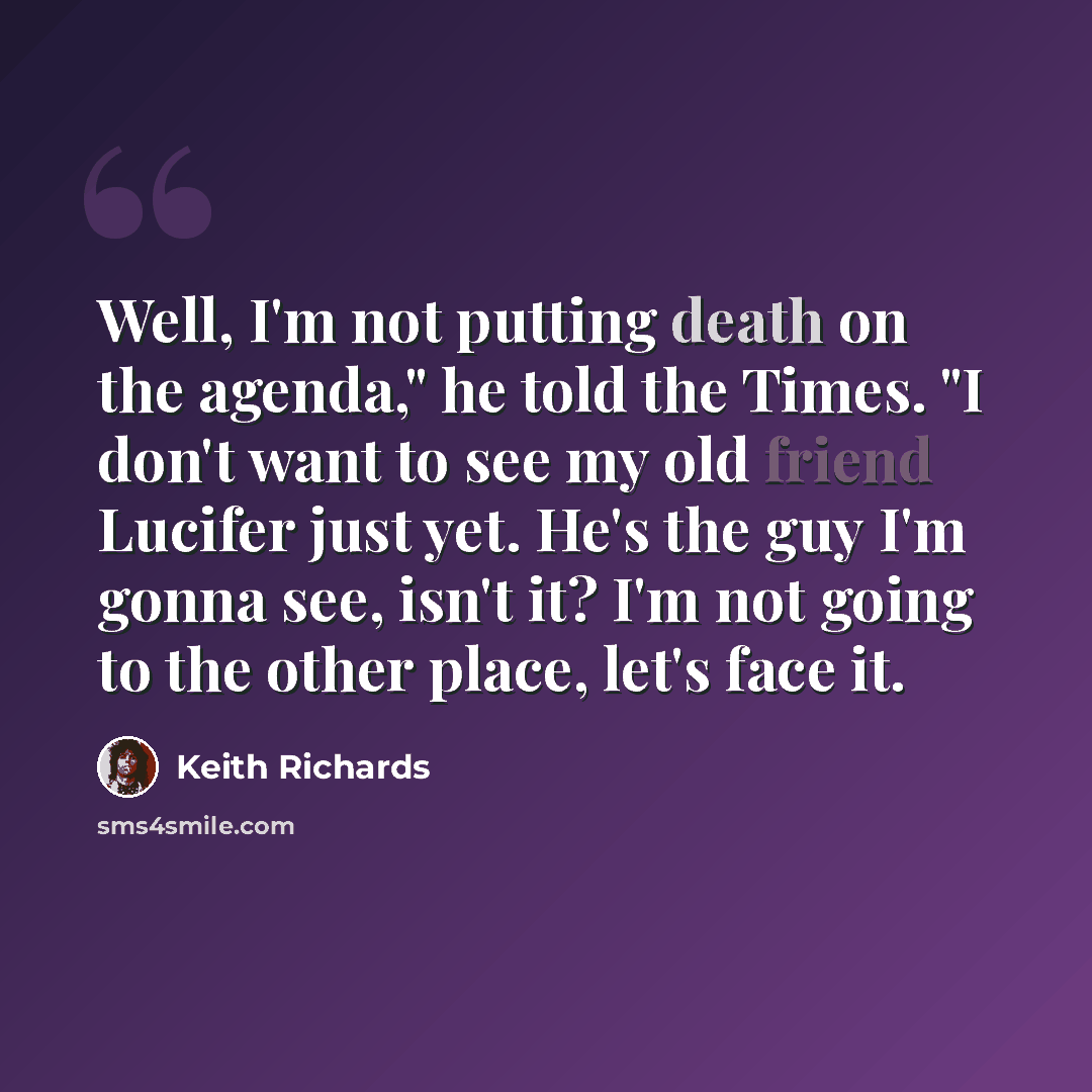 “Well, I'm not putting death on the agenda," he told the Times. "I don't want to see my old friend Lucifer just yet. He's the guy I'm gonna see, isn't it? I'm not going to the other place, let's face it.” quote by Keith Richards