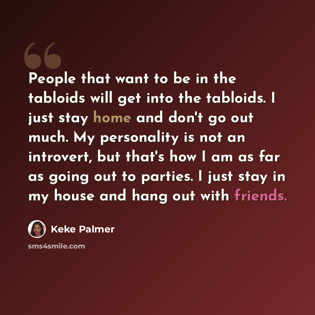 “People that want to be in the tabloids will get into the tabloids. I just stay home and don't go out much. My personality is not an introvert, but that's how I am as far as going out to parties. I just stay in my house and hang out with friends.” quote by Keke Palmer