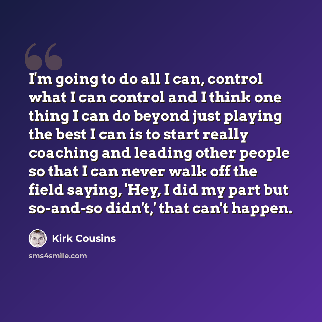 “I'm going to do all I can, control what I can control and I think one thing I can do beyond just playing the best I can is to start really coaching and leading other people so that I can never walk off the field saying, 'Hey, I did my part but so-and-so didn't,' that can't happen.” quote by Kirk Cousins
