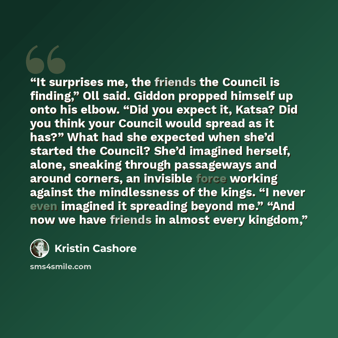 “It surprises me, the friends the Council is finding,” Oll said. Giddon propped himself up onto his elbow. “Did you expect it, Katsa? Did you think your Council would spread as it has?” What had she expected when she’d started the Council? She’d imagined herself, alone, sneaking through passageways…” quote by Kristin Cashore