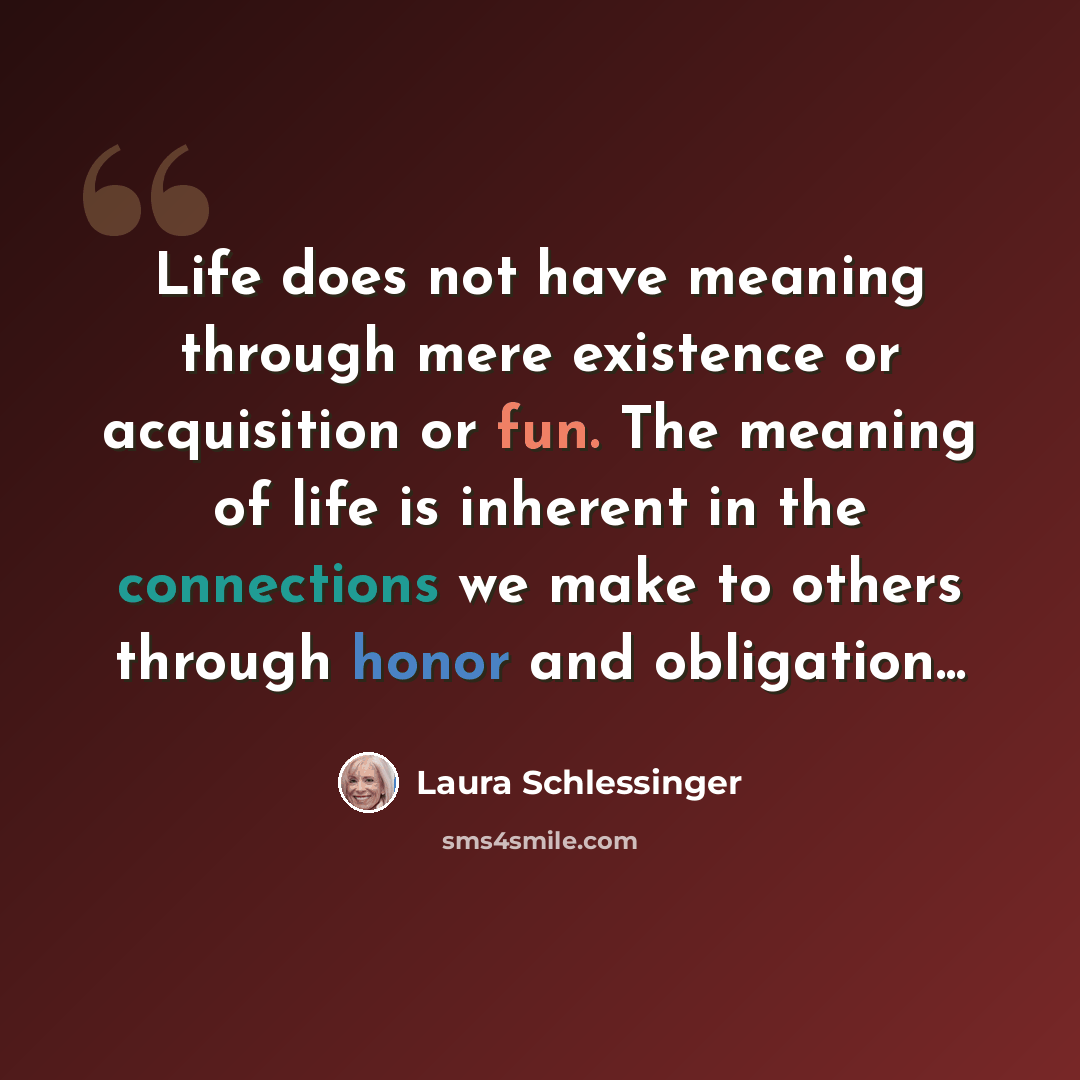 “Life does not have meaning through mere existence or acquisition or fun. The meaning of life is inherent in the connections we make to others through honor and obligation...” quote by Laura Schlessinger