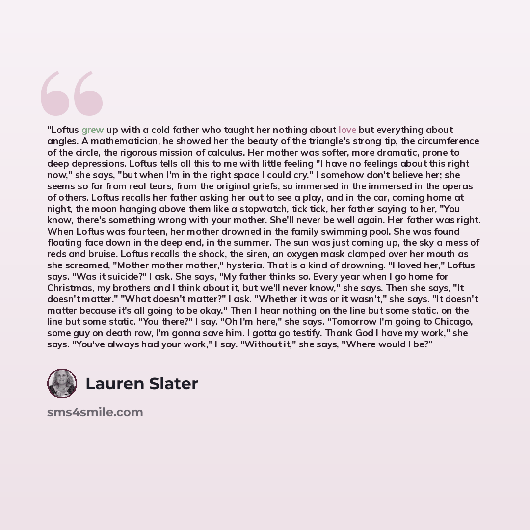 “Loftus grew up with a cold father who taught her nothing about love but everything about angles. A mathematician, he showed her the beauty of the triangle's strong tip, the circumference of the circle, the rigorous mission of calculus. Her mother was softer, more dramatic, prone to deep…” quote by Lauren Slater